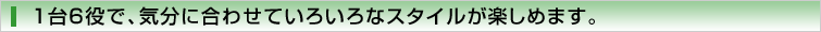1台6役で、気分に合わせていろいろなスタイルが楽しめます。