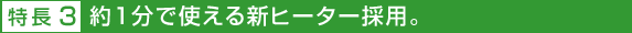 特長3 約1分で使える新ヒーター採用。