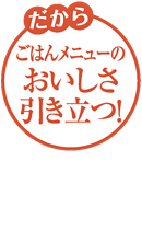 だからごはんメニューのおいしさ引き立つ！